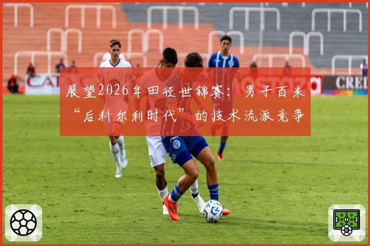 展望2026年田径世锦赛：男子百米“后科尔利时代”的技术流派竞争格局