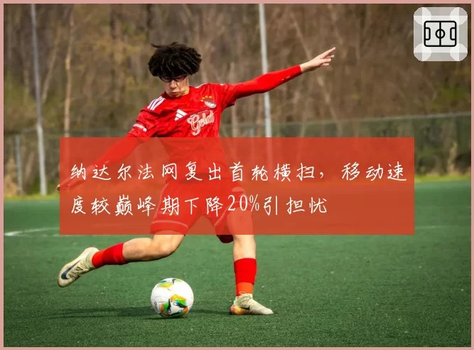 纳达尔法网复出首轮横扫,移动速度较巅峰期下降20%引担忧