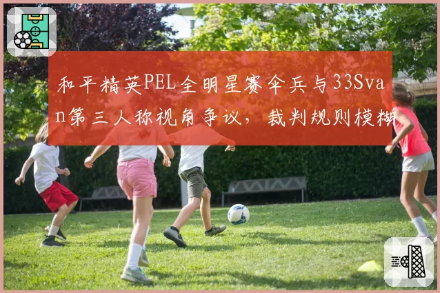 和平精英PEL全明星赛伞兵与33Svan第三人称视角争议,裁判规则模糊致互讽