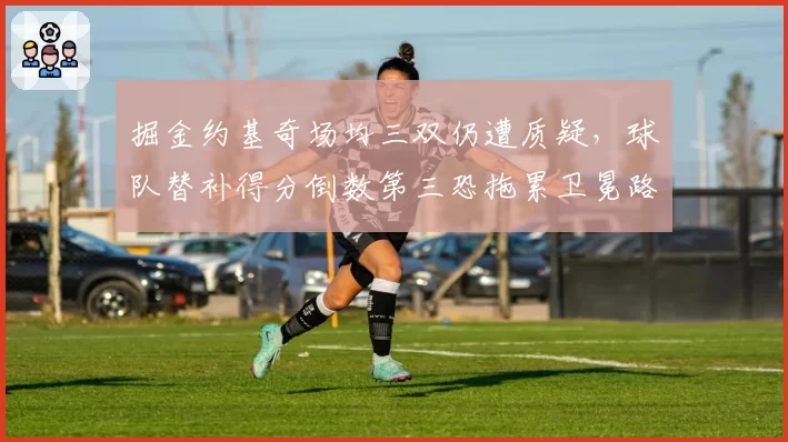 掘金约基奇场均三双仍遭质疑,球队替补得分倒数第三恐拖累卫冕路