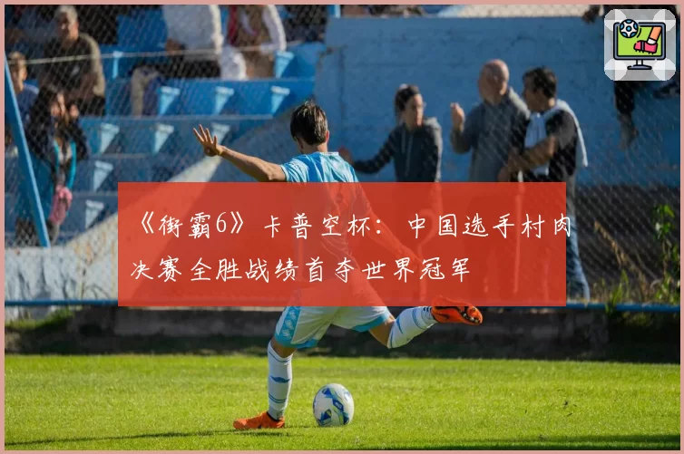 《街霸6》卡普空杯:中国选手村肉决赛全胜战绩首夺世界冠军