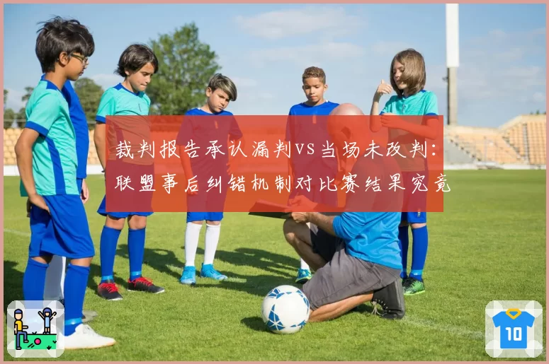 裁判报告承认漏判vs当场未改判:联盟事后纠错机制对比赛结果究竟有无意义?