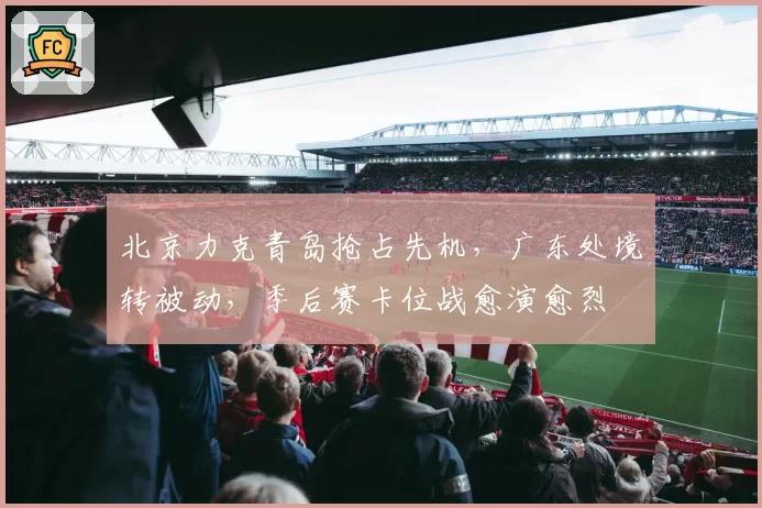 北京力克青岛抢占先机，广东处境转被动，季后赛卡位战愈演愈烈