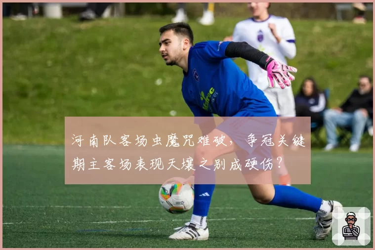 河南队客场虫魔咒难破，争冠关键期主客场表现天壤之别成硬伤？