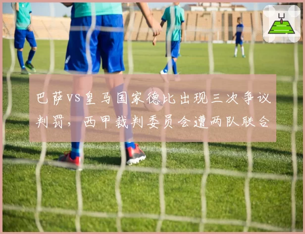 巴萨vs皇马国家德比出现三次争议判罚，西甲裁判委员会遭两队联合炮轰