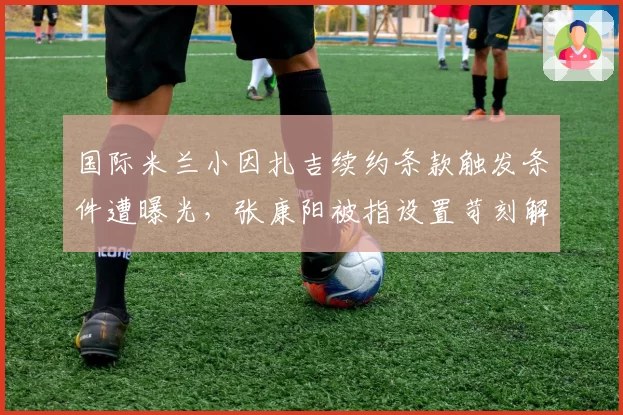 国际米兰小因扎吉续约条款触发条件遭曝光,张康阳被指设置苛刻解约金