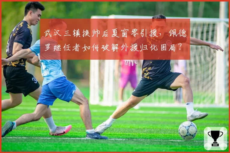 武汉三镇换帅后夏窗零引援,佩德罗继任者如何破解外援归化困局?