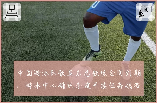 中国游泳队张亚东总教练合同到期，游泳中心确认李建平接任备战洛杉矶奥运