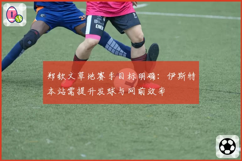 郑钦文草地赛季目标明确：伊斯特本站需提升发球与网前效率