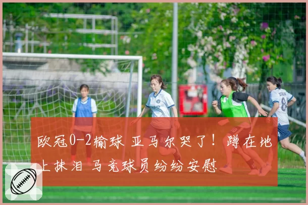 欧冠0-2输球 亚马尔哭了！蹲在地上抹泪 马竞球员纷纷安慰