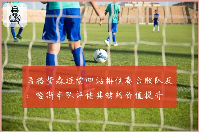 马格努森连续四站排位赛击败队友,哈斯车队评估其续约价值提升