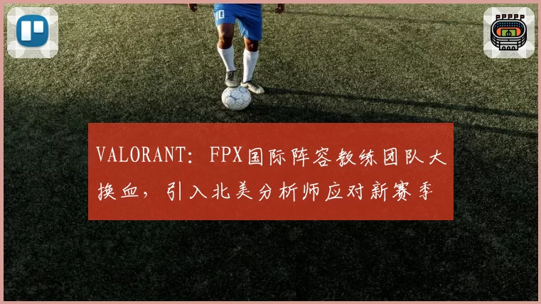 VALORANT:FPX国际阵容教练团队大换血,引入北美分析师应对新赛季