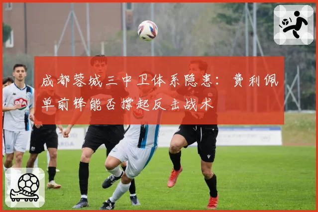 成都蓉城三中卫体系隐患：费利佩单前锋能否撑起反击战术