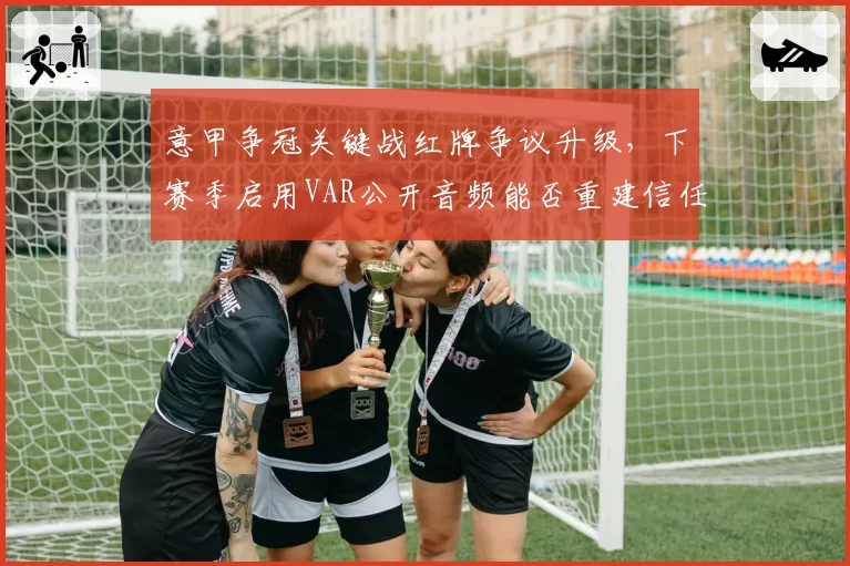 意甲争冠关键战红牌争议升级,下赛季启用VAR公开音频能否重建信任?