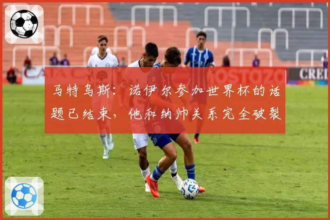 马特乌斯：诺伊尔参加世界杯的话题已结束，他和纳帅关系完全破裂