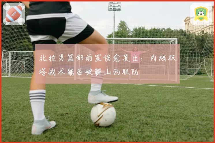 北控男篮邹雨宸伤愈复出,内线双塔战术能否破解山西联防