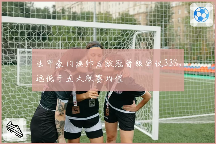 法甲豪门换帅后欧冠晋级率仅33%,远低于五大联赛均值