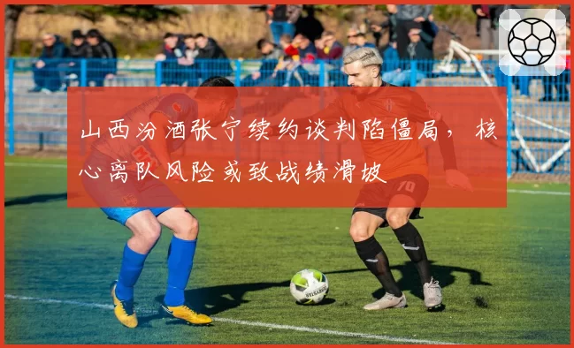 山西汾酒张宁续约谈判陷僵局，核心离队风险或致战绩滑坡