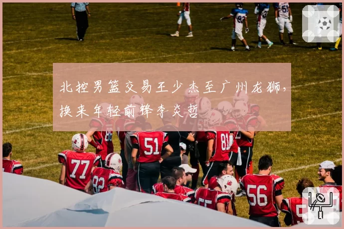 北控男篮交易王少杰至广州龙狮，换来年轻前锋李炎哲
