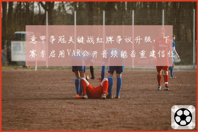 意甲争冠关键战红牌争议升级,下赛季启用VAR公开音频能否重建信任?