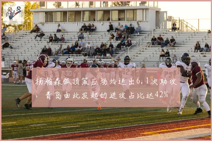 杨瀚森弧顶策应场均送出6.1次助攻,青岛由此发起的进攻占比达42%