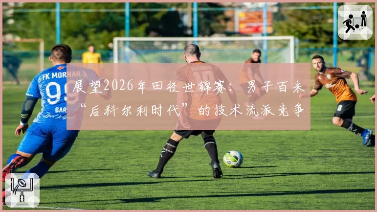 展望2026年田径世锦赛：男子百米“后科尔利时代”的技术流派竞争格局