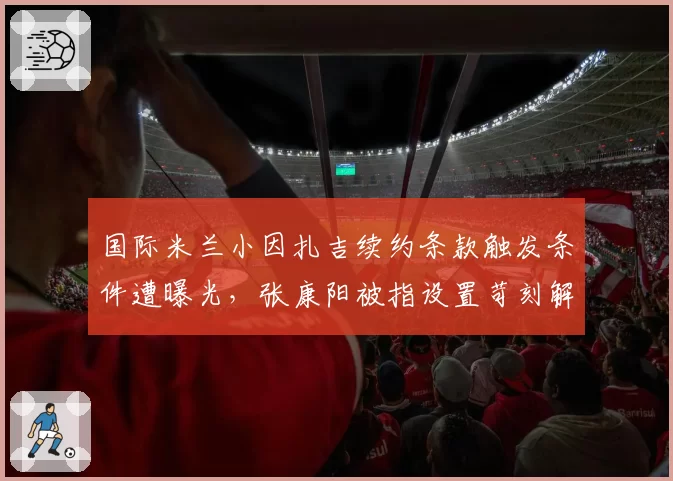 国际米兰小因扎吉续约条款触发条件遭曝光,张康阳被指设置苛刻解约金