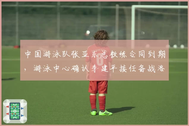 中国游泳队张亚东总教练合同到期，游泳中心确认李建平接任备战洛杉矶奥运
