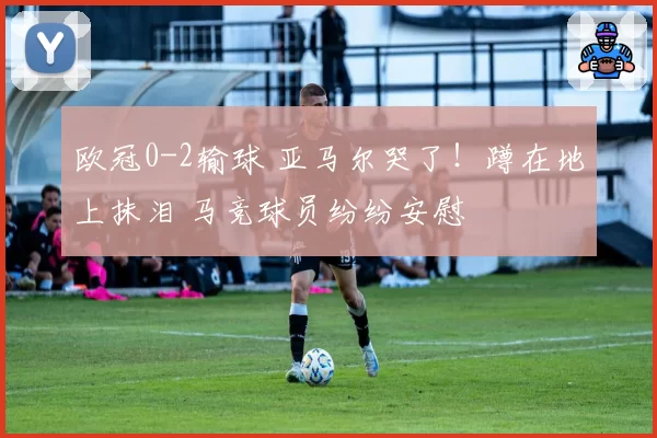 欧冠0-2输球 亚马尔哭了！蹲在地上抹泪 马竞球员纷纷安慰