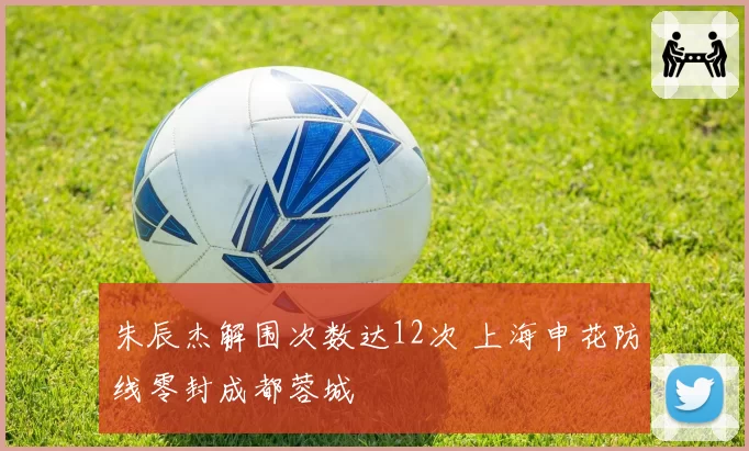 朱辰杰解围次数达12次 上海申花防线零封成都蓉城