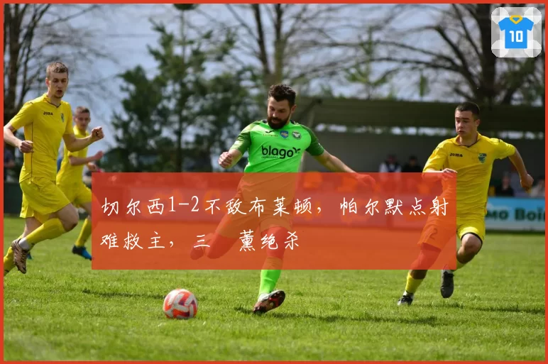 切尔西1-2不敌布莱顿,帕尔默点射难救主,三笘薰绝杀