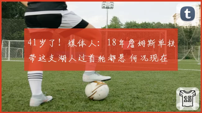 41岁了！媒体人：18年詹姆斯单核带这支湖人过首轮都悬 何况现在