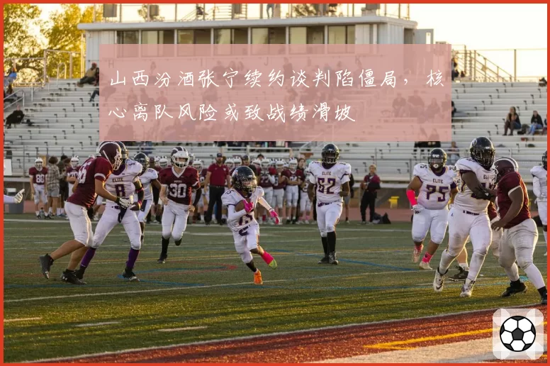 山西汾酒张宁续约谈判陷僵局，核心离队风险或致战绩滑坡