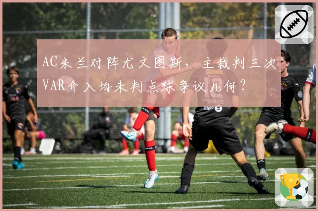 AC米兰对阵尤文图斯，主裁判三次VAR介入均未判点球争议几何？
