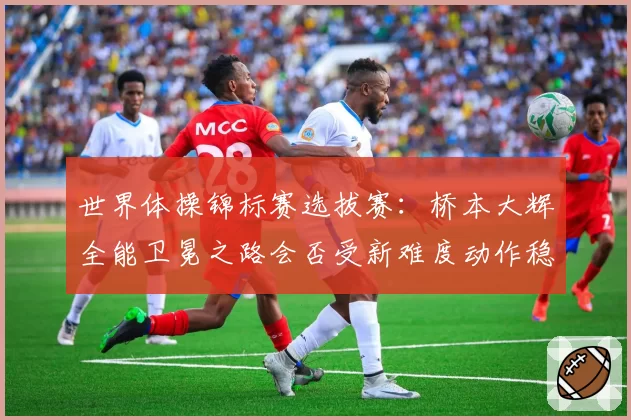 世界体操锦标赛选拔赛：桥本大辉全能卫冕之路会否受新难度动作稳定性影响？