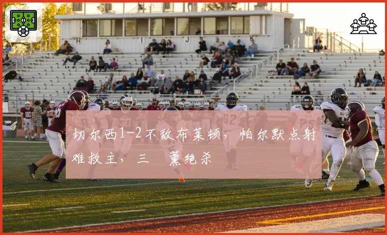 切尔西1-2不敌布莱顿，帕尔默点射难救主，三笘薰绝杀