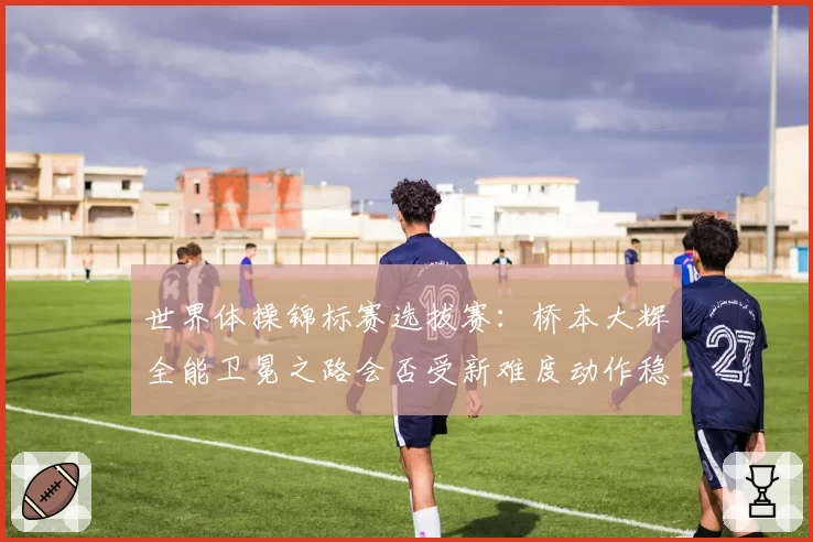 世界体操锦标赛选拔赛：桥本大辉全能卫冕之路会否受新难度动作稳定性影响？