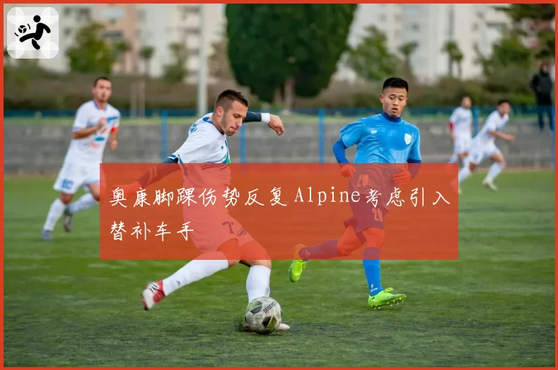 奥康脚踝伤势反复 Alpine考虑引入替补车手