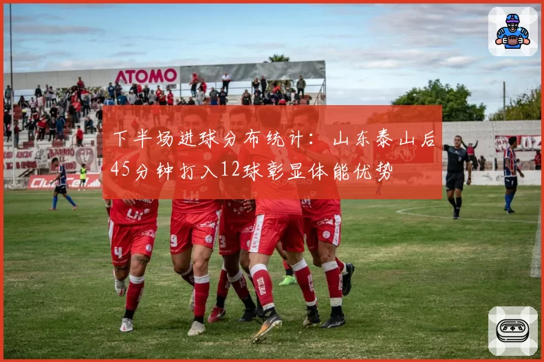 下半场进球分布统计:山东泰山后45分钟打入12球彰显体能优势