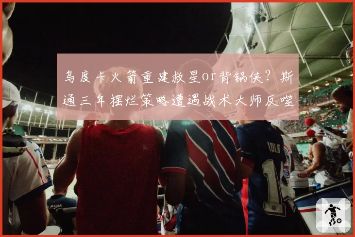 乌度卡火箭重建救星or背锅侠？斯通三年摆烂策略遭遇战术大师反噬