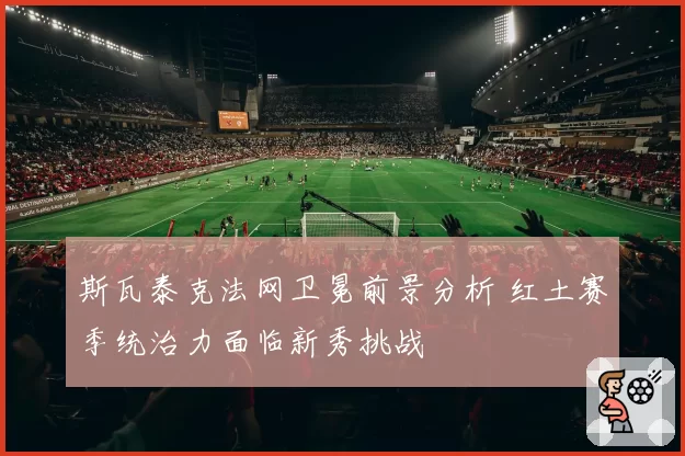 斯瓦泰克法网卫冕前景分析 红土赛季统治力面临新秀挑战