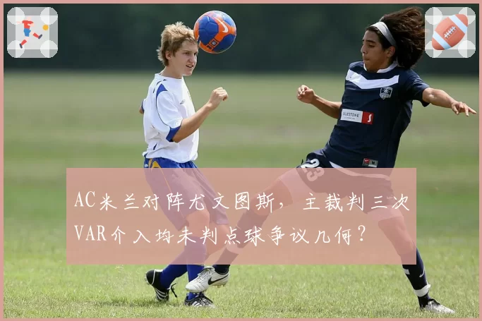 AC米兰对阵尤文图斯，主裁判三次VAR介入均未判点球争议几何？