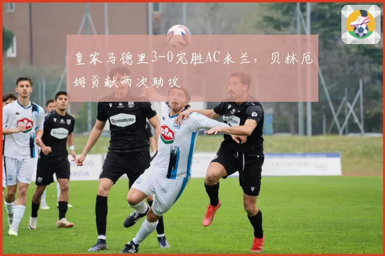 皇家马德里3-0完胜AC米兰，贝林厄姆贡献两次助攻