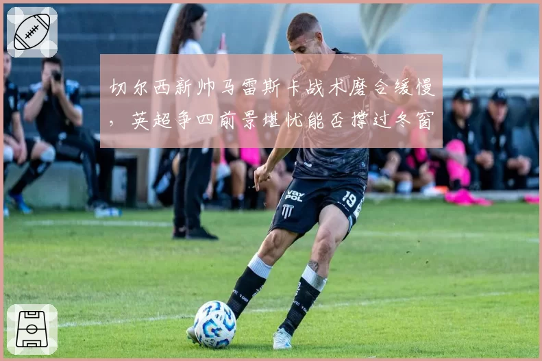 切尔西新帅马雷斯卡战术磨合缓慢,英超争四前景堪忧能否撑过冬窗?