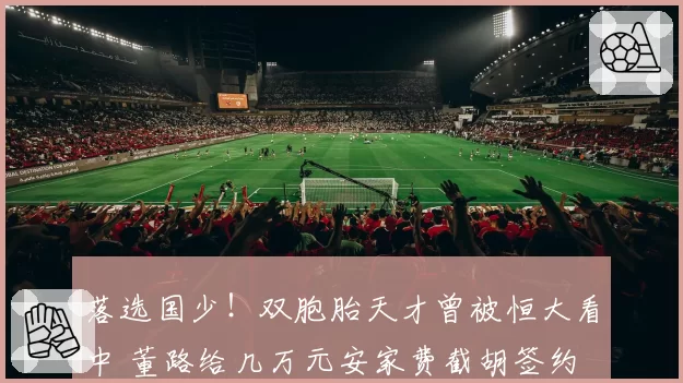 落选国少！双胞胎天才曾被恒大看中 董路给几万元安家费截胡签约